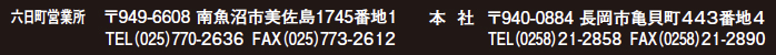 六日町営業所：〒949-6608　新潟県南魚沼市美佐島1745-2
tel：025-770-2636/fax：025-773-2612
本社：〒940-0884　新潟県長岡市亀貝町443番地4
tel：0258-21-2858/fax：0258-21-2890