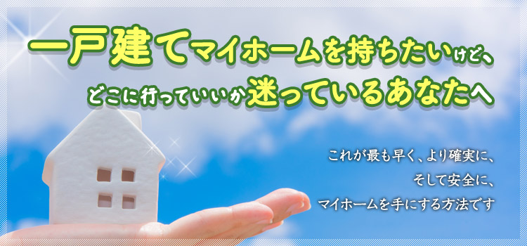 一戸建てマイホームを持ちたいけどどこに行っていいか迷っているあなたへ
                    これが最も早く、より確実に、そして安全にマイホームを手にする方法です
